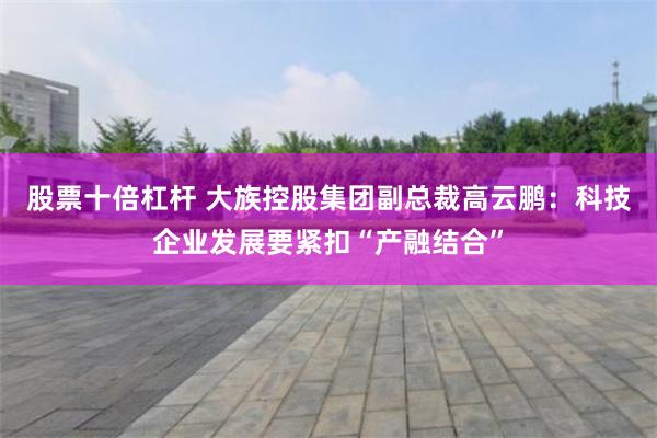 股票十倍杠杆 大族控股集团副总裁高云鹏：科技企业发展要紧扣“产融结合”