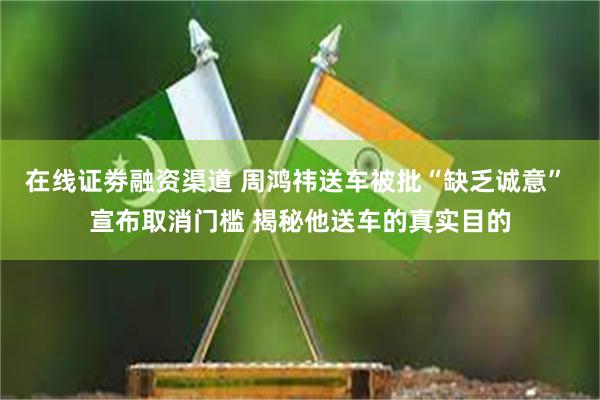 在线证劵融资渠道 周鸿祎送车被批“缺乏诚意” 宣布取消门槛 揭秘他送车的真实目的