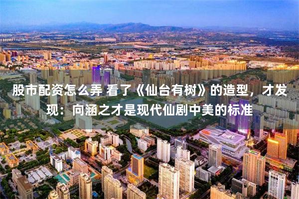 股市配资怎么弄 看了《仙台有树》的造型，才发现：向涵之才是现代仙剧中美的标准