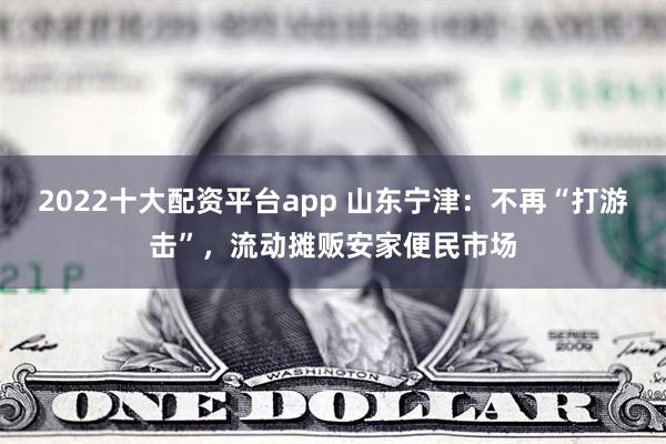 2022十大配资平台app 山东宁津：不再“打游击”，流动摊贩安家便民市场