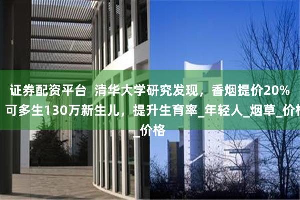 证券配资平台  清华大学研究发现，香烟提价20%，可多生130万新生儿，提升生育率_年轻人_烟草_价格