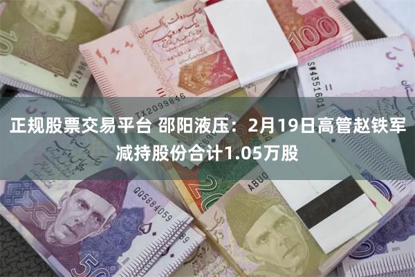 正规股票交易平台 邵阳液压：2月19日高管赵铁军减持股份合计1.05万股