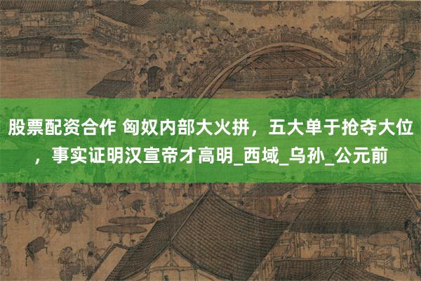 股票配资合作 匈奴内部大火拼，五大单于抢夺大位，事实证明汉宣帝才高明_西域_乌孙_公元前