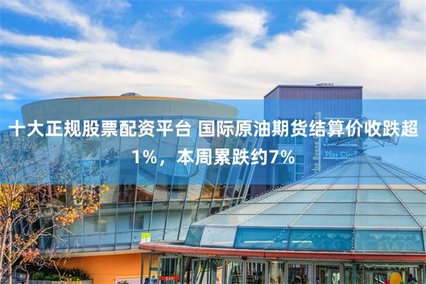 十大正规股票配资平台 国际原油期货结算价收跌超1%，本周累跌约7%