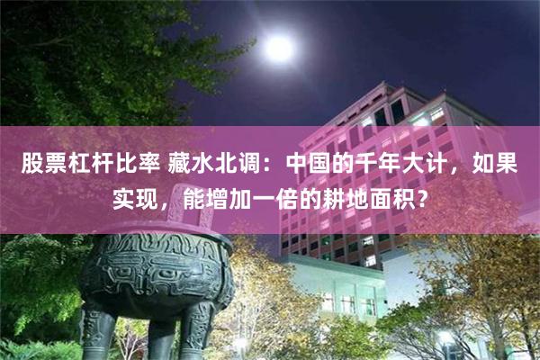 股票杠杆比率 藏水北调：中国的千年大计，如果实现，能增加一倍的耕地面积？