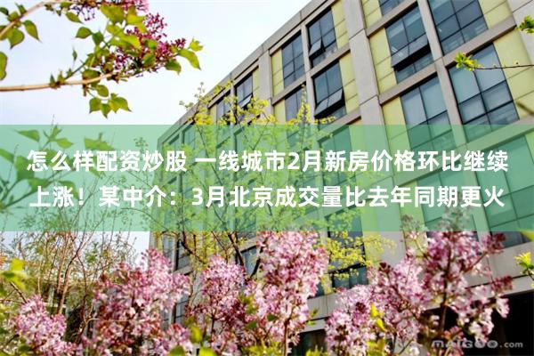 怎么样配资炒股 一线城市2月新房价格环比继续上涨！某中介：3月北京成交量比去年同期更火
