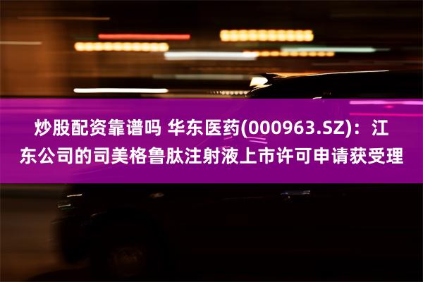 炒股配资靠谱吗 华东医药(000963.SZ)：江东公司的司美格鲁肽注射液上市许可申请获受理