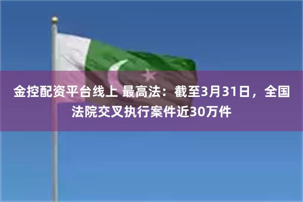 金控配资平台线上 最高法：截至3月31日，全国法院交叉执行案件近30万件