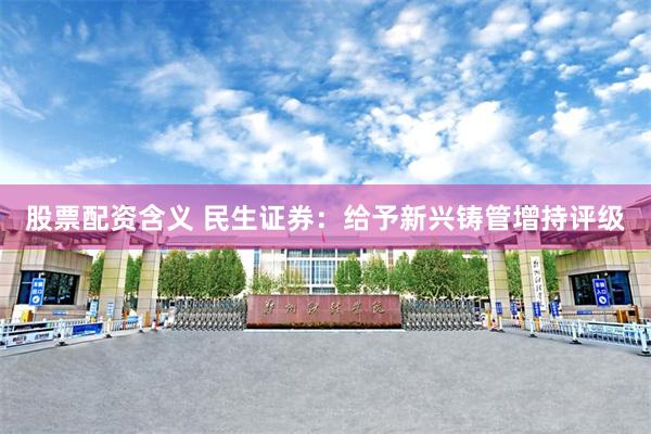 股票配资含义 民生证券：给予新兴铸管增持评级