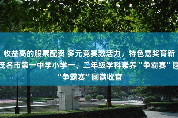 收益高的股票配资 多元竞赛激活力，特色嘉奖育新苗 —— 茂名市第一中学小学一、二年级学科素养“争霸赛”圆满收官