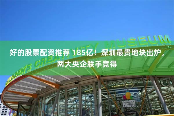 好的股票配资推荐 185亿！深圳最贵地块出炉，两大央企联手竞得