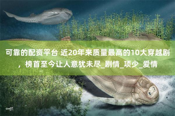 可靠的配资平台 近20年来质量最高的10大穿越剧，榜首至今让人意犹未尽_剧情_项少_爱情