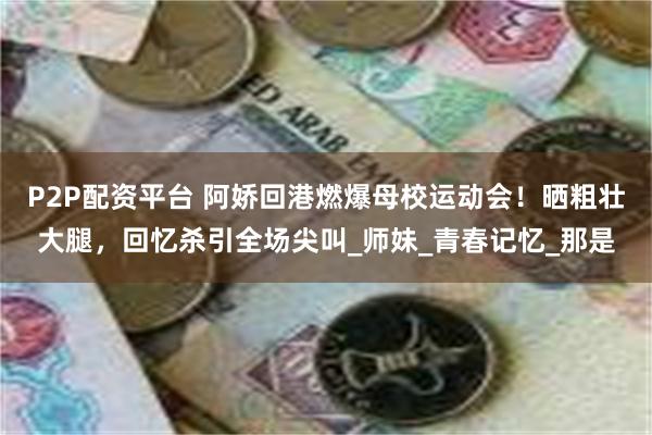 P2P配资平台 阿娇回港燃爆母校运动会！晒粗壮大腿，回忆杀引全场尖叫_师妹_青春记忆_那是