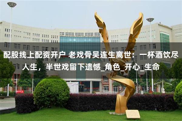 配股线上配资开户 老戏骨吴连生离世：一杯酒饮尽人生，半世戏留下遗憾_角色_开心_生命
