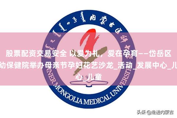 股票配资交易安全 以爱为礼，爱在孕育——岱岳区妇幼保健院举办母亲节孕妇花艺沙龙_活动_发展中心_儿童