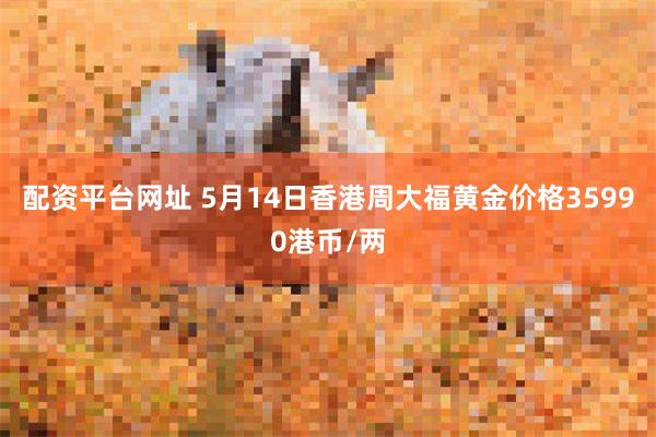 配资平台网址 5月14日香港周大福黄金价格35990港币/两