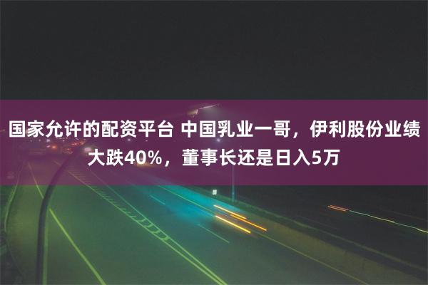 国家允许的配资平台 中国乳业一哥，伊利股份业绩大跌40%，董事长还是日入5万