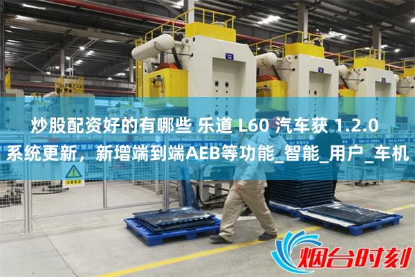 炒股配资好的有哪些 乐道 L60 汽车获 1.2.0 系统更新，新增端到端AEB等功能_智能_用户_车机