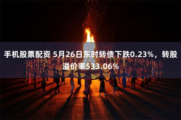 手机股票配资 5月26日东时转债下跌0.23%，转股溢价率533.06%