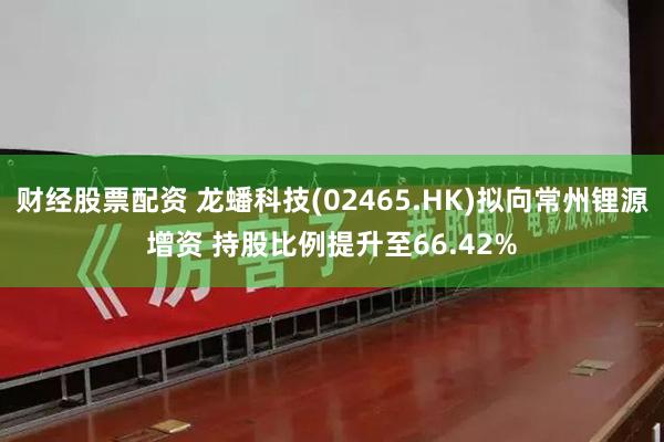 财经股票配资 龙蟠科技(02465.HK)拟向常州锂源增资 持股比例提升至66.42%