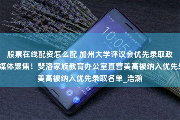 股票在线配资怎么配 加州大学评议会优先录取政策落地，权威媒体聚焦！斐洛家族教育办公室直营美高被纳入优先录取名单_浩瀚