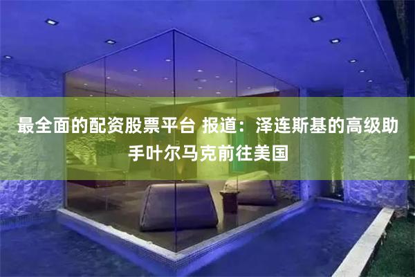 最全面的配资股票平台 报道：泽连斯基的高级助手叶尔马克前往美国
