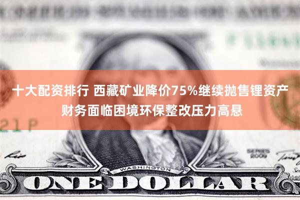 十大配资排行 西藏矿业降价75%继续抛售锂资产 财务面临困境环保整改压力高悬