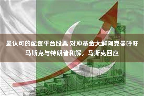 最认可的配资平台股票 对冲基金大鳄阿克曼呼吁马斯克与特朗普和解，马斯克回应