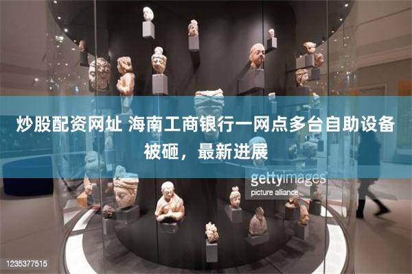 炒股配资网址 海南工商银行一网点多台自助设备被砸，最新进展