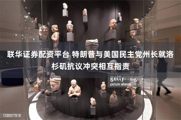 联华证券配资平台 特朗普与美国民主党州长就洛杉矶抗议冲突相互指责