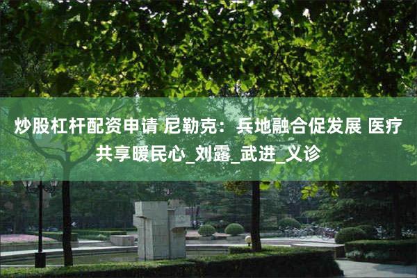 炒股杠杆配资申请 尼勒克：兵地融合促发展 医疗共享暖民心_刘露_武进_义诊