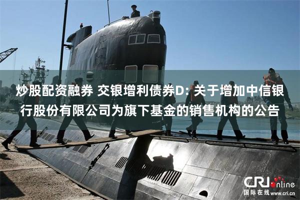 炒股配资融券 交银增利债券D: 关于增加中信银行股份有限公司为旗下基金的销售机构的公告
