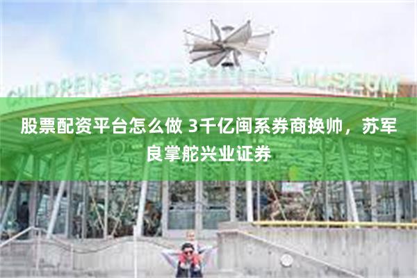 股票配资平台怎么做 3千亿闽系券商换帅，苏军良掌舵兴业证券