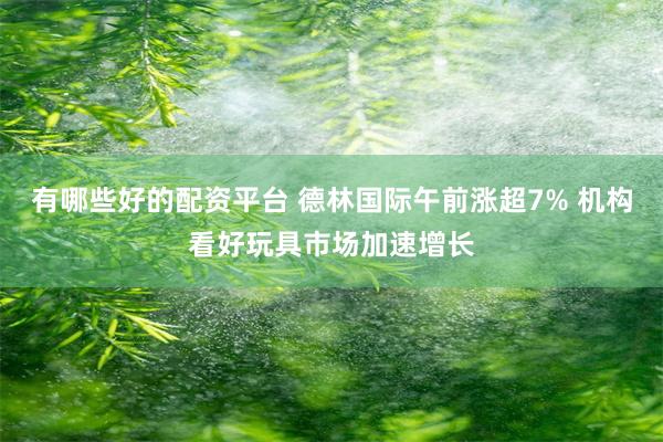 有哪些好的配资平台 德林国际午前涨超7% 机构看好玩具市场加速增长