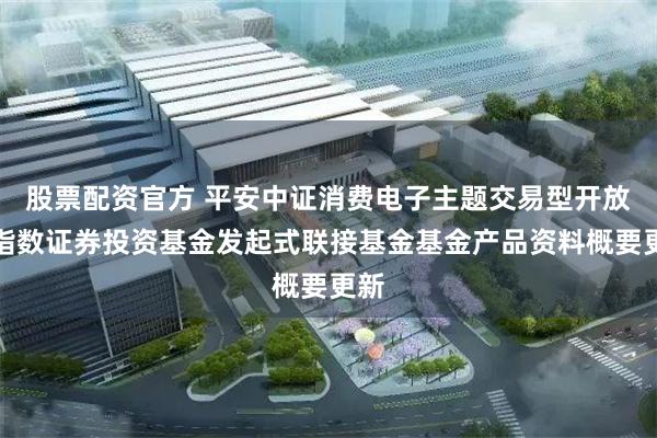 股票配资官方 平安中证消费电子主题交易型开放式指数证券投资基金发起式联接基金基金产品资料概要更新