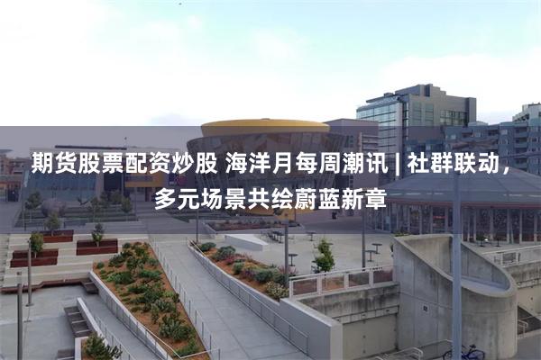 期货股票配资炒股 海洋月每周潮讯 | 社群联动，多元场景共绘蔚蓝新章