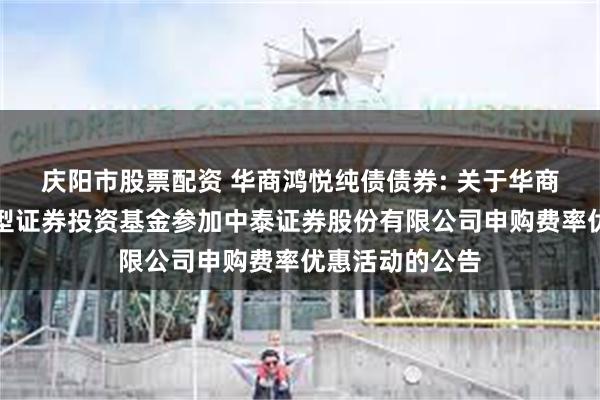 庆阳市股票配资 华商鸿悦纯债债券: 关于华商鸿悦纯债债券型证券投资基金参加中泰证券股份有限公司申购费率优惠活动的公告