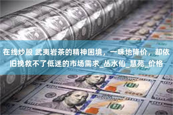 在线炒股 武夷岩茶的精神困境，一味地降价，却依旧挽救不了低迷的市场需求_丛水仙_慧苑_价格