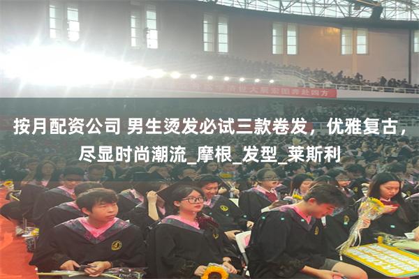 按月配资公司 男生烫发必试三款卷发，优雅复古，尽显时尚潮流_摩根_发型_莱斯利