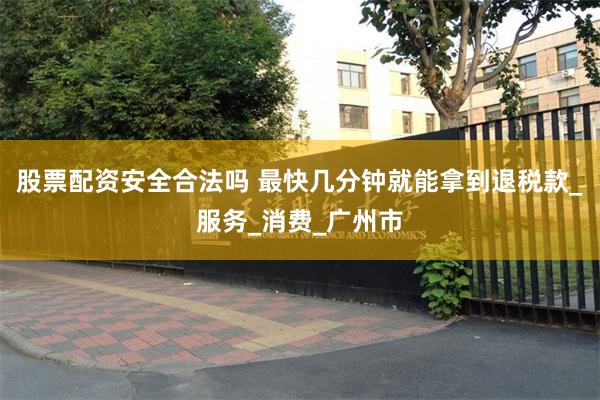 股票配资安全合法吗 最快几分钟就能拿到退税款_服务_消费_广州市
