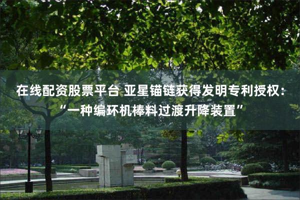 在线配资股票平台 亚星锚链获得发明专利授权：“一种编环机棒料过渡升降装置”