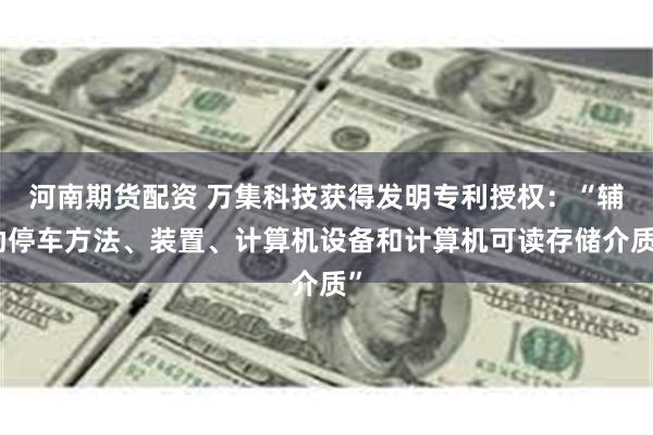 河南期货配资 万集科技获得发明专利授权：“辅助停车方法、装置、计算机设备和计算机可读存储介质”