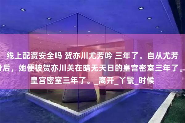 线上配资安全吗 贺亦川尤芳吟 三年了。自从尤芳吟暴露攻略者身份后，她便被贺亦川关在暗无天日的皇宫密室三年了。_离开_丫鬟_时候