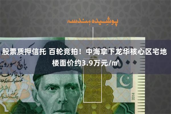 股票质押信托 百轮竞拍！中海拿下龙华核心区宅地 楼面价约3.9万元/㎡