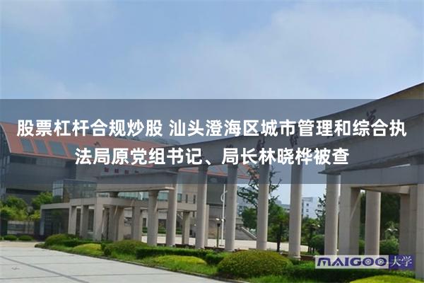 股票杠杆合规炒股 汕头澄海区城市管理和综合执法局原党组书记、局长林晓桦被查