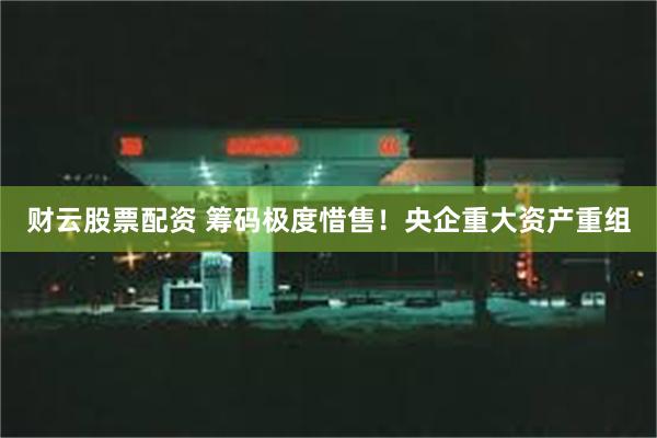 财云股票配资 筹码极度惜售！央企重大资产重组