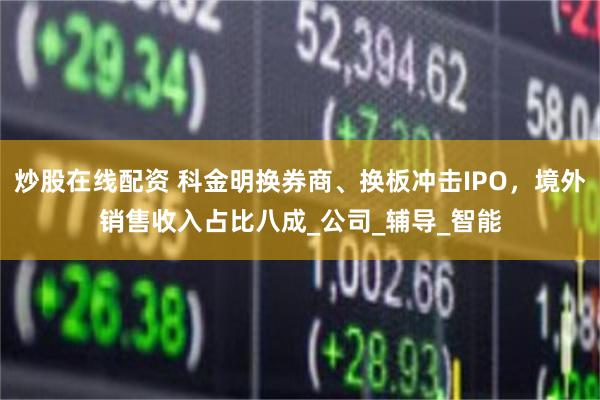 炒股在线配资 科金明换券商、换板冲击IPO，境外销售收入占比八成_公司_辅导_智能