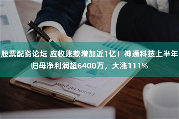股票配资论坛 应收账款增加近1亿！神通科技上半年归母净利润超6400万，大涨111%