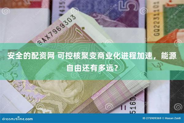 安全的配资网 可控核聚变商业化进程加速，能源自由还有多远？