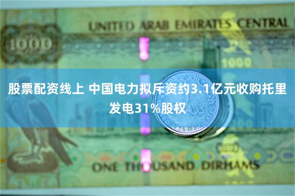 股票配资线上 中国电力拟斥资约3.1亿元收购托里发电31%股权